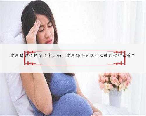 重庆借卵子怀孕几率大吗，重庆哪个医院可以进行借卵试管？